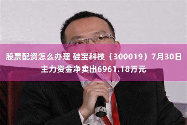 股票配资怎么办理 硅宝科技（300019）7月30日主力资金净卖出6961.18万元