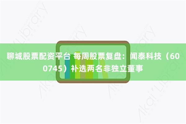 聊城股票配资平台 每周股票复盘：闻泰科技（600745）补选两名非独立董事