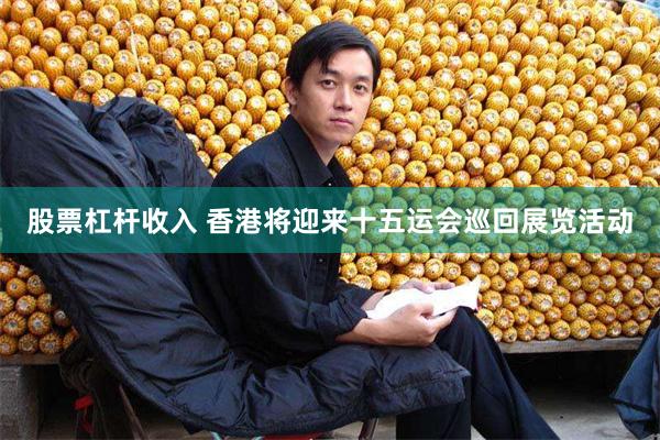 股票杠杆收入 香港将迎来十五运会巡回展览活动