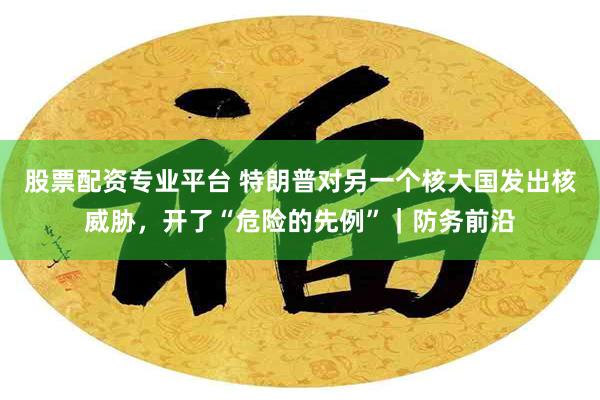股票配资专业平台 特朗普对另一个核大国发出核威胁，开了“危险的先例”｜防务前沿