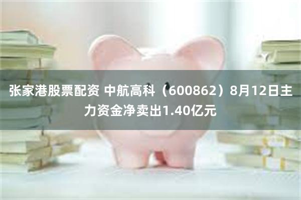 张家港股票配资 中航高科（600862）8月12日主力资金净卖出1.40亿元