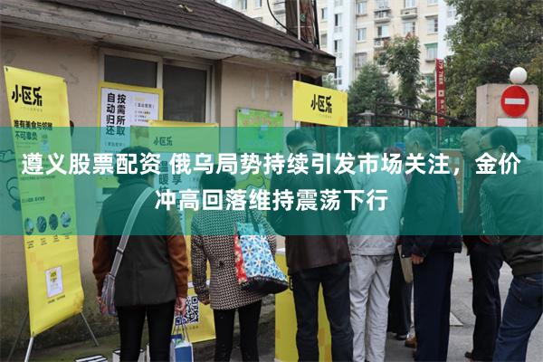 遵义股票配资 俄乌局势持续引发市场关注，金价冲高回落维持震荡下行