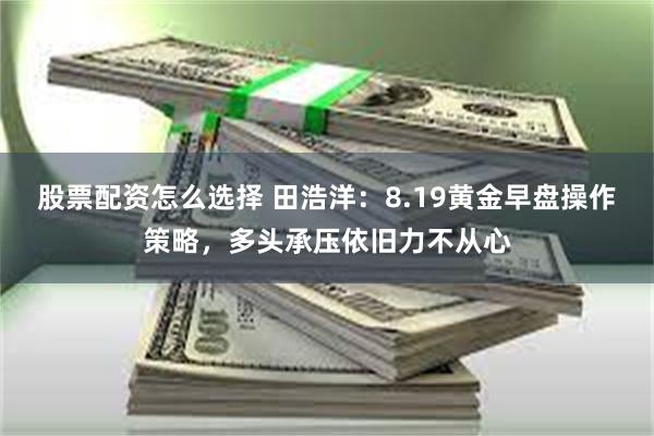 股票配资怎么选择 田浩洋:8.19黄金早盘操作策略,多头承压依旧力不从心
