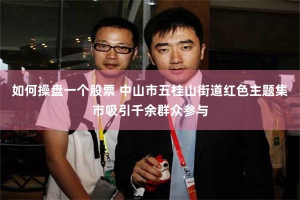 如何操盘一个股票 中山市五桂山街道红色主题集市吸引千余群众参与