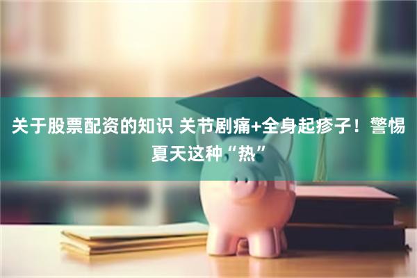 关于股票配资的知识 关节剧痛+全身起疹子！警惕夏天这种“热”