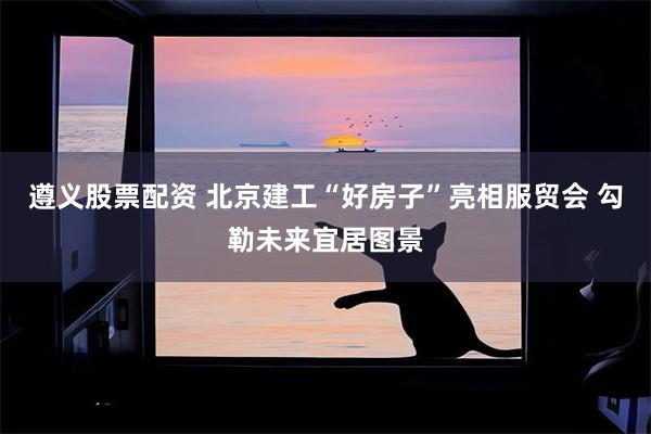 遵义股票配资 北京建工“好房子”亮相服贸会 勾勒未来宜居图景