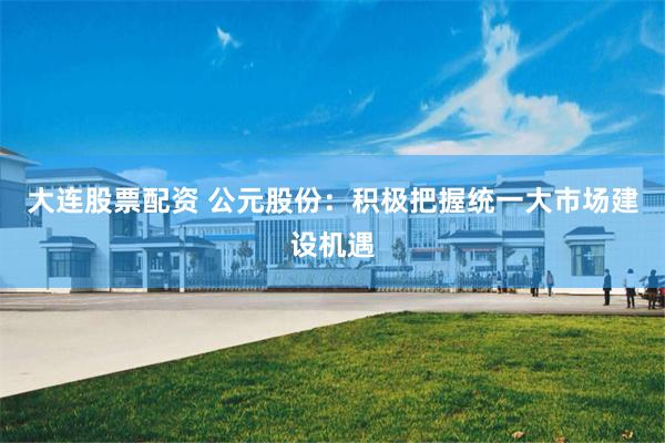 大连股票配资 公元股份:积极把握统一大市场建设机遇