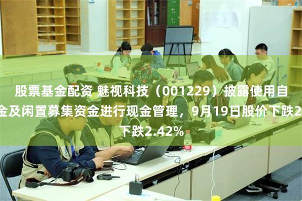 股票基金配资 魅视科技(001229)披露使用自有资金及闲置募集资金进行现金管理,9月19日股价下跌2.42%