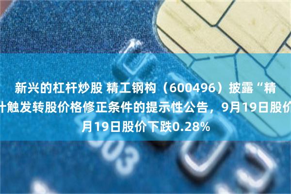 新兴的杠杆炒股 精工钢构（600496）披露“精工转债”预计触发转股价格修正条件的提示性公告，9月19日股价下跌0.28%