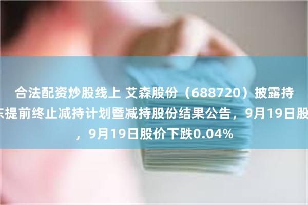合法配资炒股线上 艾森股份(688720)披露持股5%以上股东提前终止减持计划暨减持股份结果公告,9月19日股价下跌0.04%
