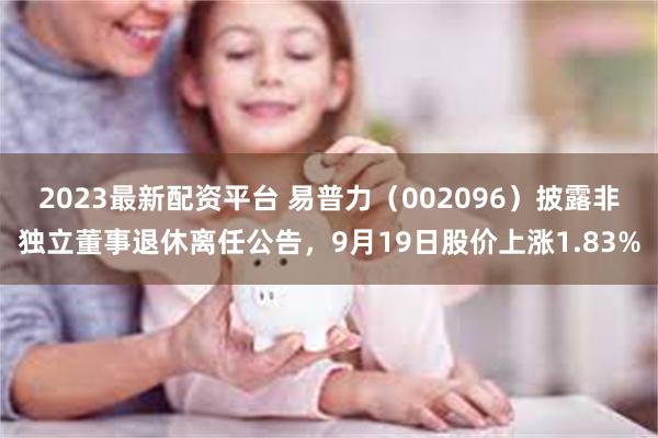 2023最新配资平台 易普力(002096)披露非独立董事退休离任公告,9月19日股价上涨1.83%