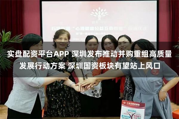 实盘配资平台APP 深圳发布推动并购重组高质量发展行动方案 深圳国资板块有望站上风口