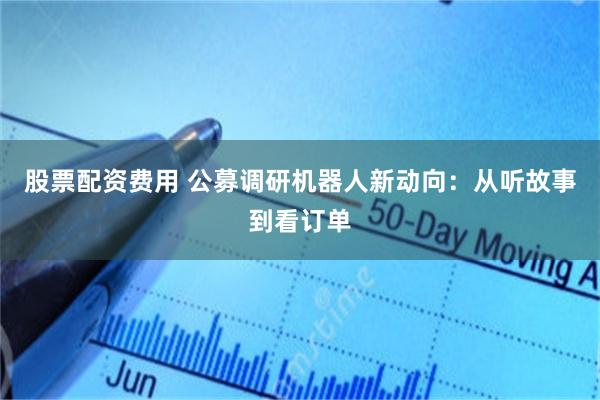 股票配资费用 公募调研机器人新动向：从听故事到看订单