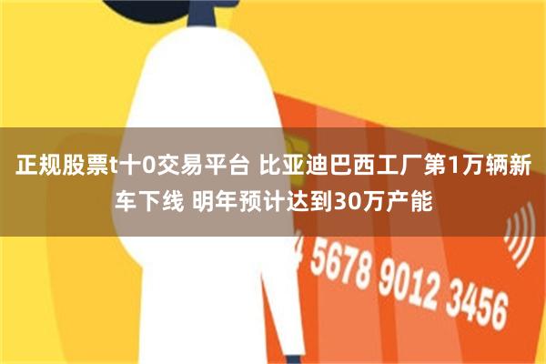 正规股票t十0交易平台 比亚迪巴西工厂第1万辆新车下线 明年预计达到30万产能