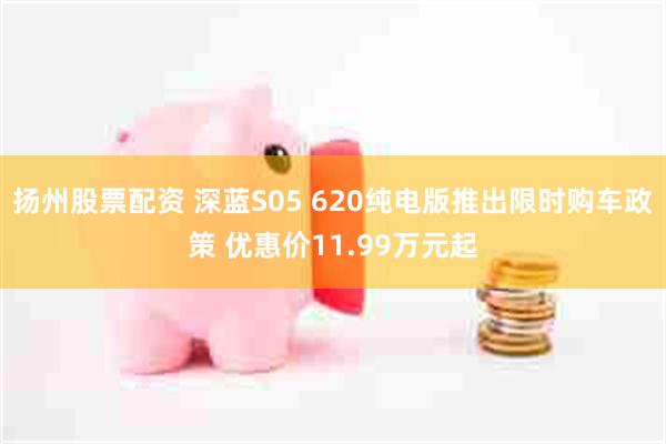 扬州股票配资 深蓝S05 620纯电版推出限时购车政策 优惠价11.99万元起