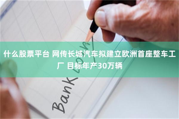 什么股票平台 网传长城汽车拟建立欧洲首座整车工厂 目标年产30万辆