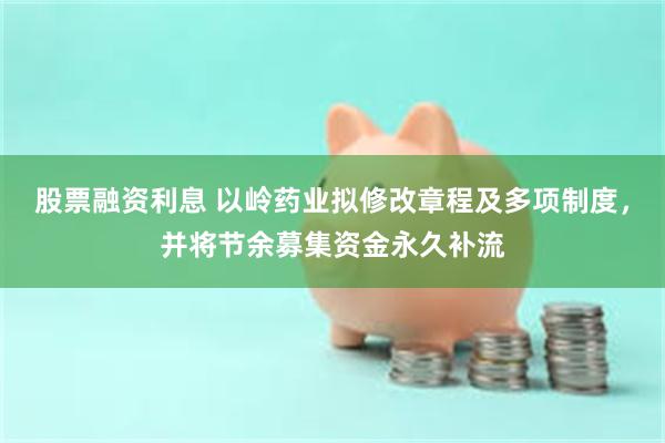 股票融资利息 以岭药业拟修改章程及多项制度，并将节余募集资金永久补流