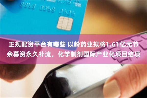 正规配资平台有哪些 以岭药业拟将1.61亿元节余募资永久补流，化学制剂国际产业化项目结项
