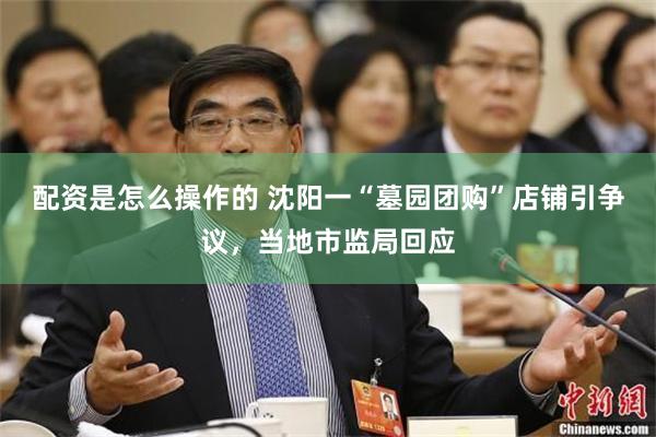 配资是怎么操作的 沈阳一“墓园团购”店铺引争议，当地市监局回应