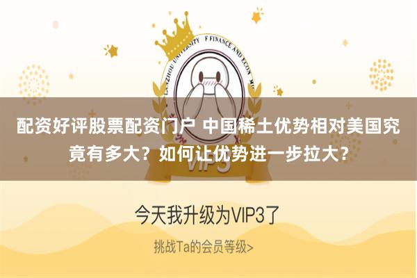 配资好评股票配资门户 中国稀土优势相对美国究竟有多大？如何让优势进一步拉大？
