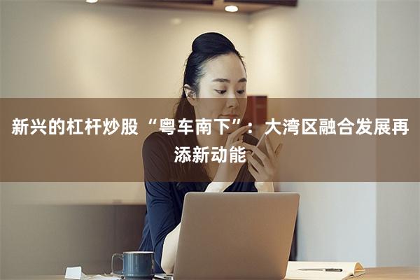新兴的杠杆炒股 “粤车南下”：大湾区融合发展再添新动能