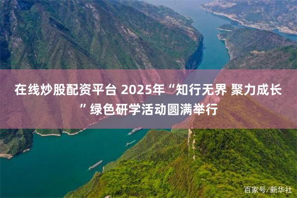 在线炒股配资平台 2025年“知行无界 聚力成长”绿色研学活动圆满举行