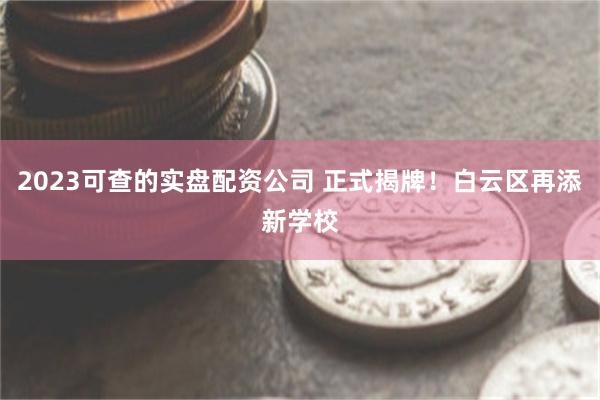 2023可查的实盘配资公司 正式揭牌！白云区再添新学校