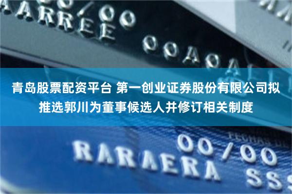 青岛股票配资平台 第一创业证券股份有限公司拟推选郭川为董事候选人并修订相关制度