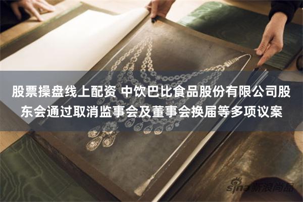 股票操盘线上配资 中饮巴比食品股份有限公司股东会通过取消监事会及董事会换届等多项议案