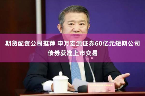 期货配资公司推荐 申万宏源证券60亿元短期公司债券获准上市交易