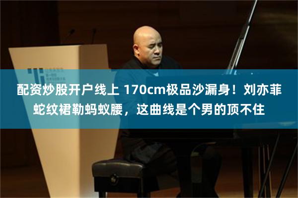 配资炒股开户线上 170cm极品沙漏身！刘亦菲蛇纹裙勒蚂蚁腰，这曲线是个男的顶不住