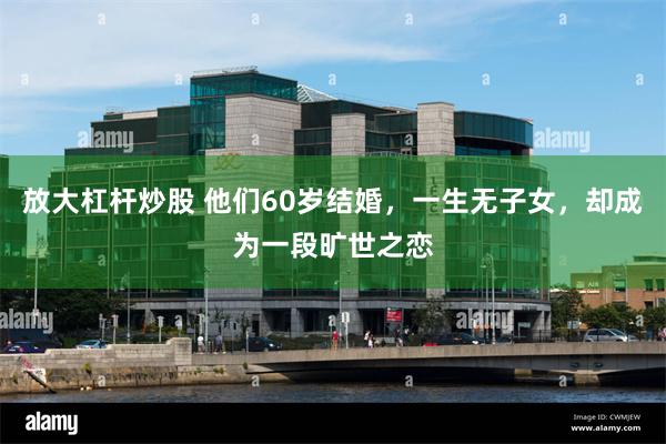 放大杠杆炒股 他们60岁结婚，一生无子女，却成为一段旷世之恋