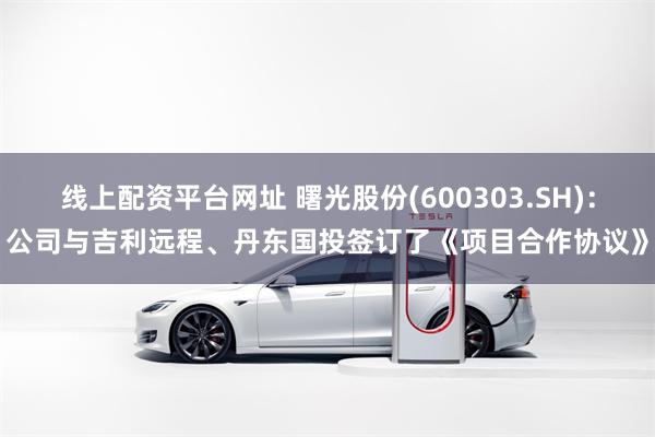 线上配资平台网址 曙光股份(600303.SH)：公司与吉利远程、丹东国投签订了《项目合作协议》