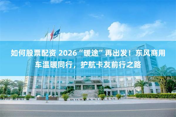 如何股票配资 2026“暖途”再出发！东风商用车温暖同行，护航卡友前行之路