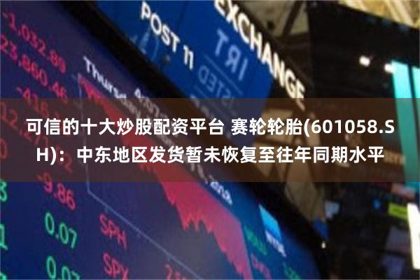 可信的十大炒股配资平台 赛轮轮胎(601058.SH)：中东地区发货暂未恢复至往年同期水平