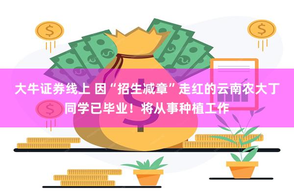 大牛证券线上 因“招生减章”走红的云南农大丁同学已毕业！将从事种植工作