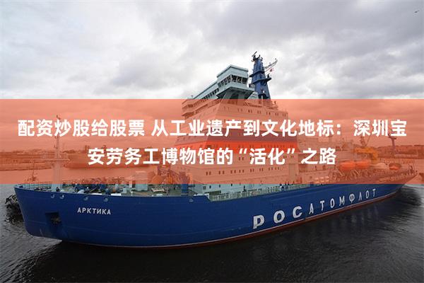 配资炒股给股票 从工业遗产到文化地标：深圳宝安劳务工博物馆的“活化”之路