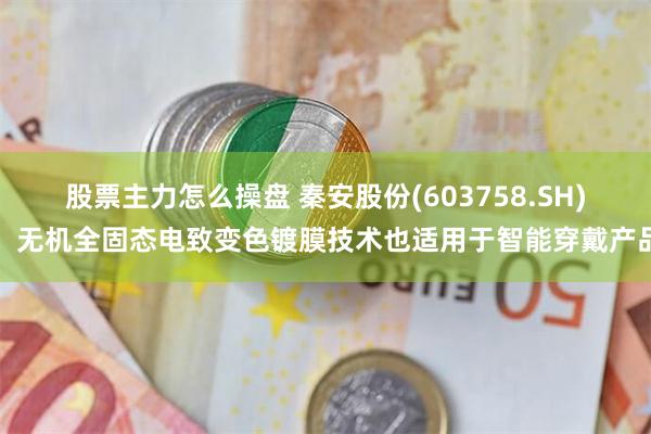 股票主力怎么操盘 秦安股份(603758.SH)：无机全固态电致变色镀膜技术也适用于智能穿戴产品