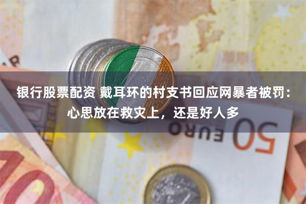 银行股票配资 戴耳环的村支书回应网暴者被罚：心思放在救灾上，还是好人多
