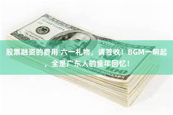 股票融资的费用 六一礼物,请签收!BGM一响起,全是广东人的童年回忆!