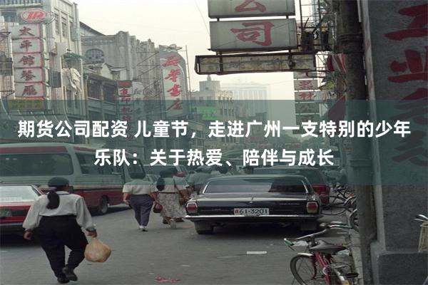 期货公司配资 儿童节，走进广州一支特别的少年乐队：关于热爱、陪伴与成长