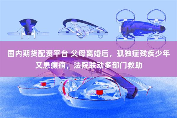 国内期货配资平台 父母离婚后，孤独症残疾少年又患癫痫，法院联动多部门救助