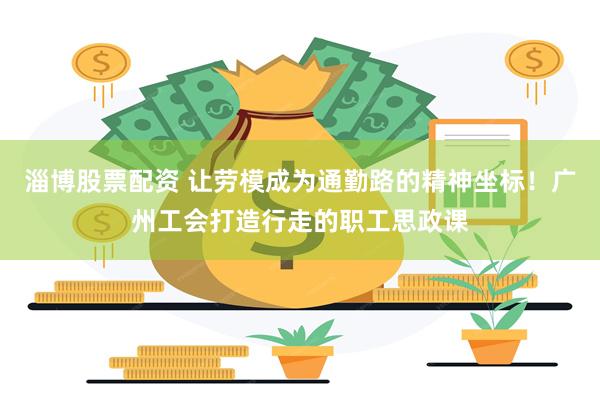 淄博股票配资 让劳模成为通勤路的精神坐标！广州工会打造行走的职工思政课
