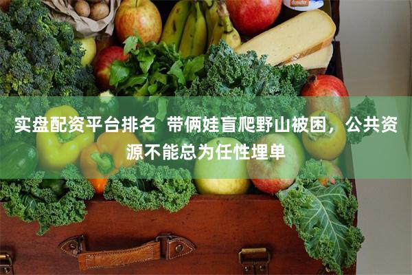 实盘配资平台排名  带俩娃盲爬野山被困，公共资源不能总为任性埋单