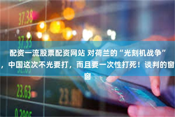 配资一流股票配资网站 对荷兰的“光刻机战争”,中国这次不光要打,而且要一次性打死!谈判的窗
