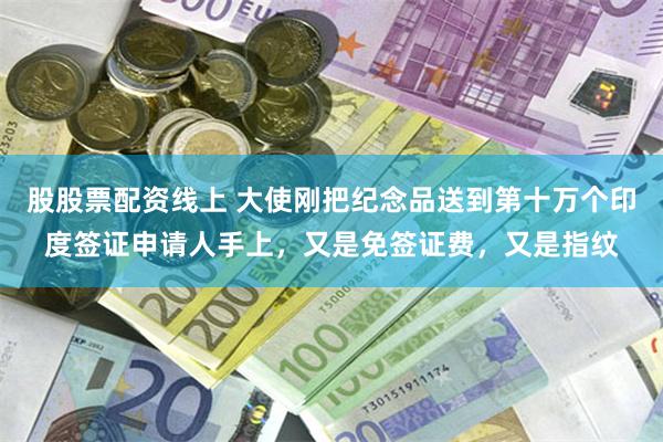 股股票配资线上 大使刚把纪念品送到第十万个印度签证申请人手上，又是免签证费，又是指纹