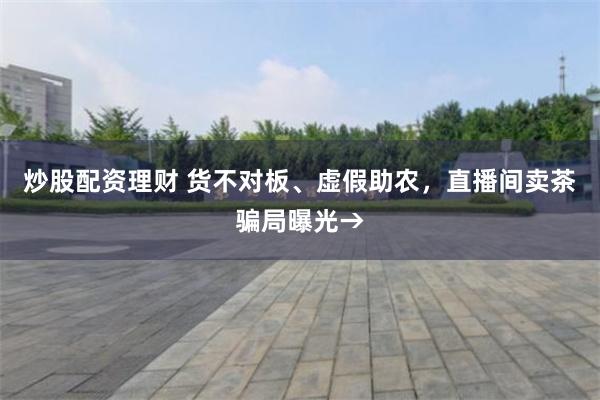 炒股配资理财 货不对板、虚假助农，直播间卖茶骗局曝光→