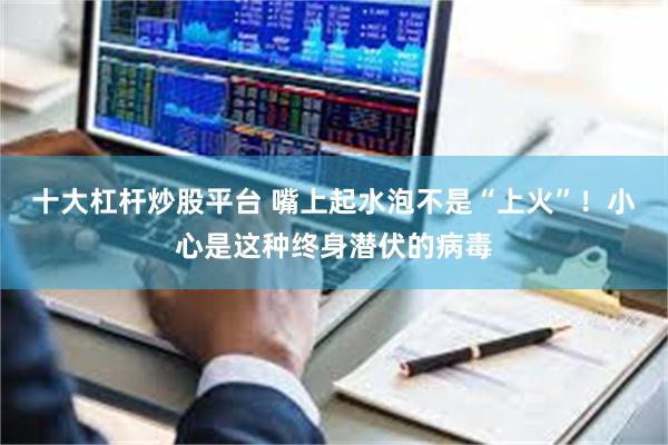 十大杠杆炒股平台 嘴上起水泡不是“上火”！小心是这种终身潜伏的病毒
