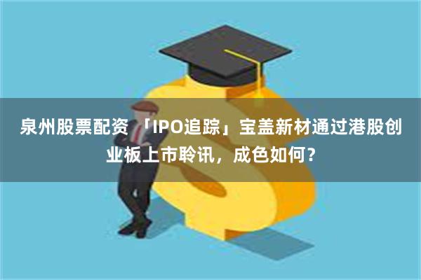 泉州股票配资 「IPO追踪」宝盖新材通过港股创业板上市聆讯，成色如何？