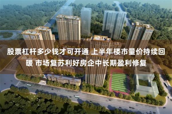 股票杠杆多少钱才可开通 上半年楼市量价持续回暖 市场复苏利好房企中长期盈利修复